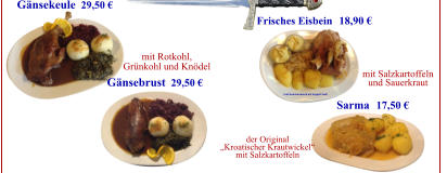 Frisches Eisbein Sarma mit Salzkartoffeln und Sauerkraut der Original „Kroatischer Krautwickel“ mit Salzkartoffeln  (Auf Kundenwunsch mit doppelt Senf) Gänsekeule Gänsebrust 29,50 € 29,50 € mit Rotkohl, Grünkohl und Knödel 18,90 € 17,50 €