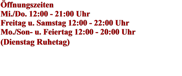 Öffnungszeiten Mi./Do. 12:00 - 21:00 Uhr Freitag u. Samstag 12:00 - 22:00 Uhr Mo./Son- u. Feiertag 12:00 - 20:00 Uhr (Dienstag Ruhetag)    Öffnungszeiten Mi./Do. 12:00 - 21:00 Uhr Freitag u. Samstag 12:00 - 22:00 Uhr Mo./Son- u. Feiertag 12:00 - 20:00 Uhr (Dienstag Ruhetag)