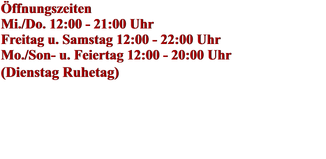Öffnungszeiten Mi./Do. 12:00 - 21:00 Uhr Freitag u. Samstag 12:00 - 22:00 Uhr Mo./Son- u. Feiertag 12:00 - 20:00 Uhr (Dienstag Ruhetag)    Öffnungszeiten Mi./Do. 12:00 - 21:00 Uhr Freitag u. Samstag 12:00 - 22:00 Uhr Mo./Son- u. Feiertag 12:00 - 20:00 Uhr (Dienstag Ruhetag)